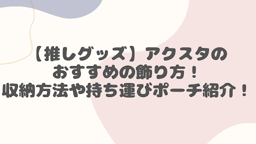 【推しグッズ】アクスタのおすすめの飾り方！収納方法や持ち運びポーチ紹介！