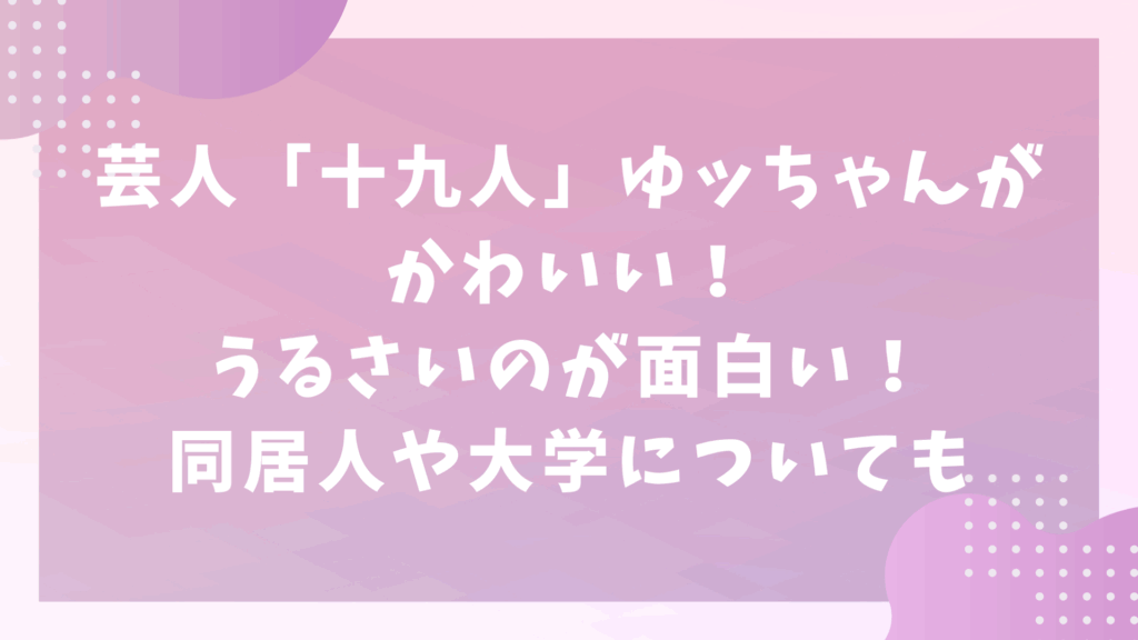 芸人「十九人」ゆッちゃんがかわいい！うるさいのが面白い！同居人や大学についても！