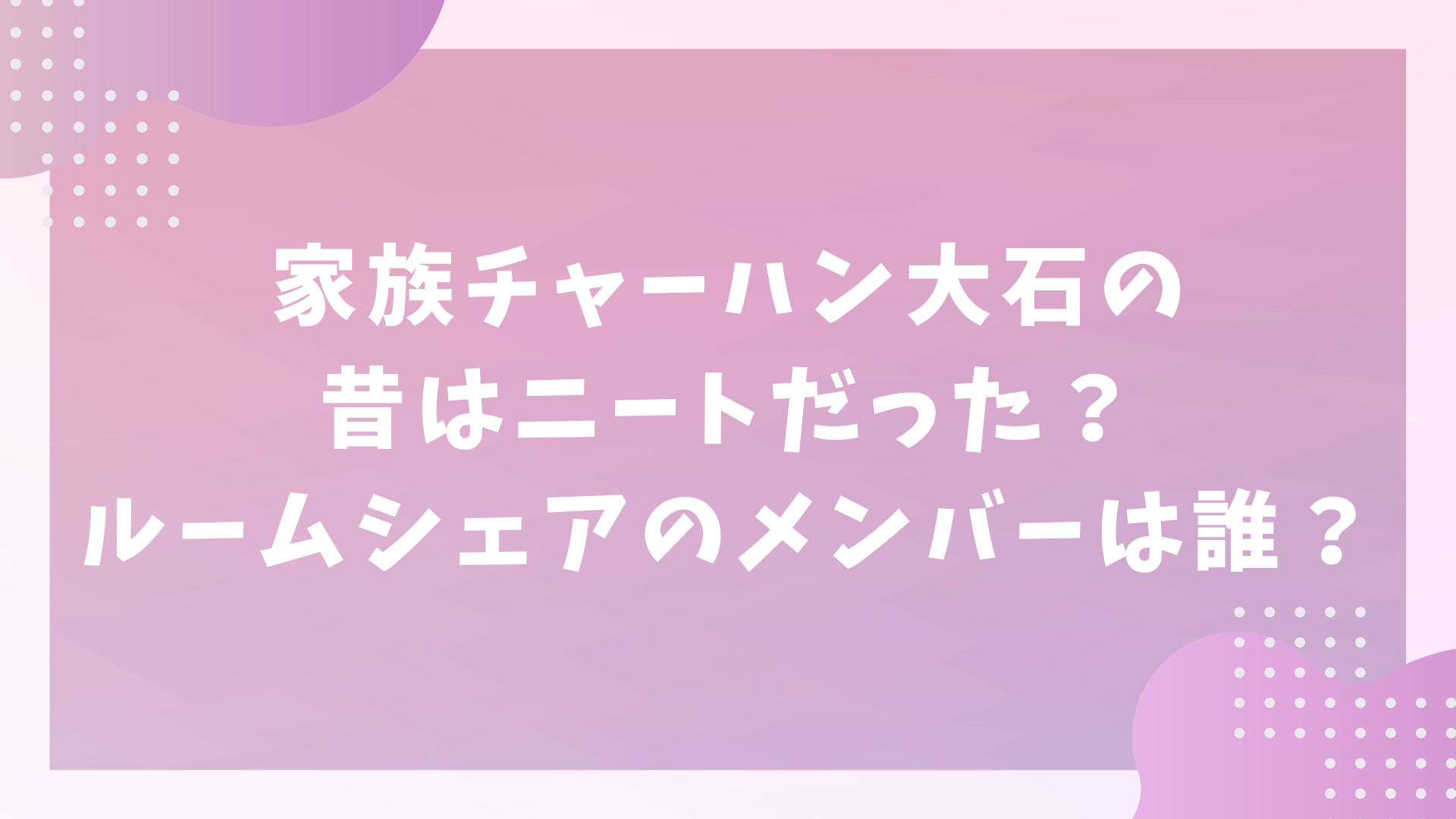 家族チャーハン大石の昔はニートだった？ルームシェアのメンバーは誰？