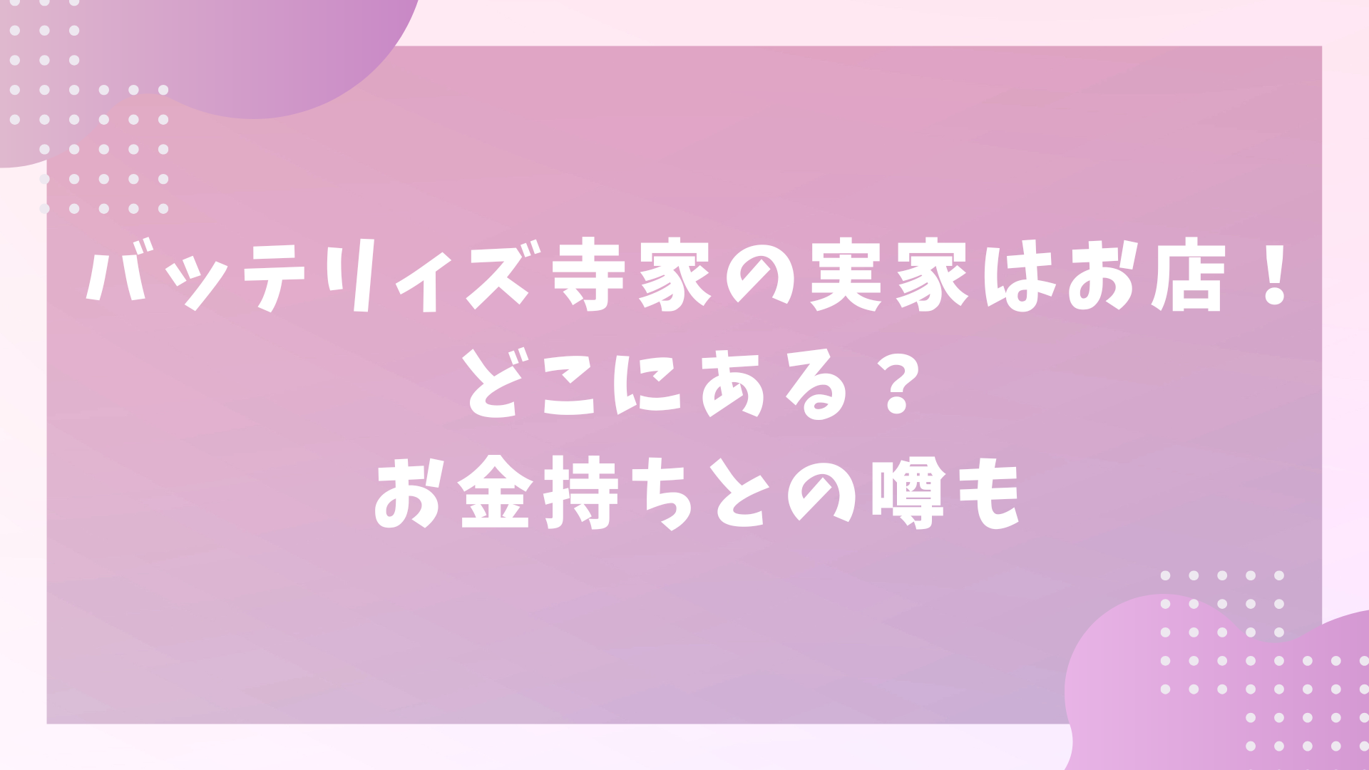 バッテリィズ寺家の実家はお店！どこにある？お金持ちとの噂も