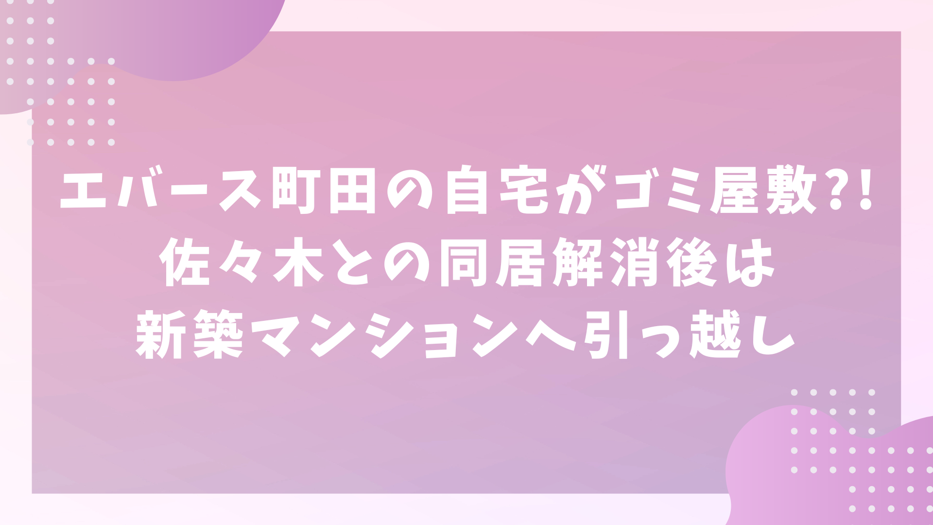 エバース町田の自宅がゴミ屋敷？！佐々木との同居解消後は新築マンションへ引っ越し